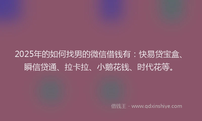 2025年的如何找男的微信借钱有：快易贷宝盒、瞬信贷通、拉卡拉、小鹅花钱、时代花等。