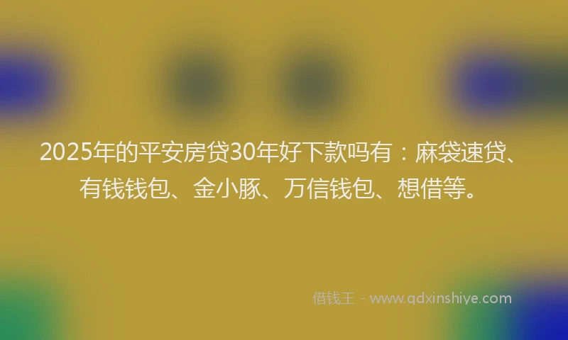 2025年的平安房贷30年好下款吗有：麻袋速贷、有钱钱包、金小豚、万信钱包、想借等。