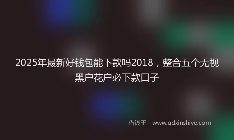 2025年最新好钱包能下款吗2018，整合五个无视黑户花户必下款口子