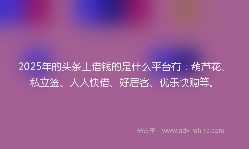 2025年的头条上借钱的是什么平台有：葫芦花、私立签、人人快借、好居客、优乐快购等。