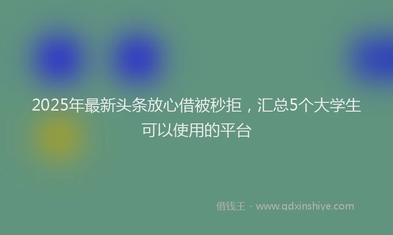 2025年最新头条放心借被秒拒，汇总5个大学生可以使用的平台