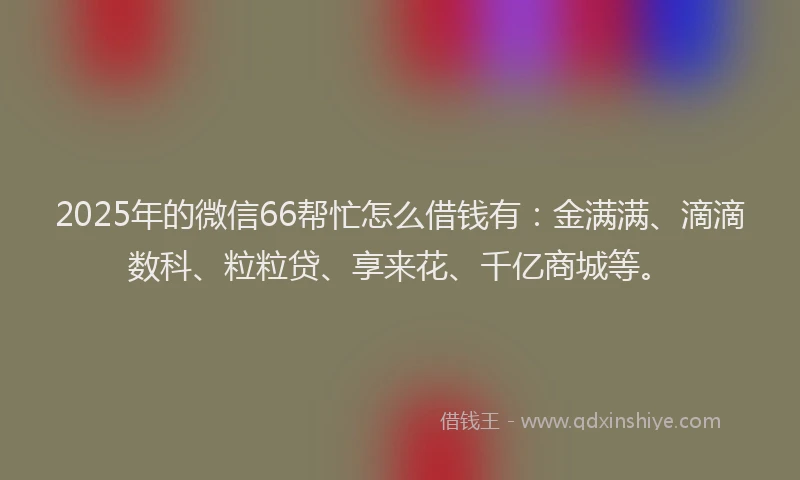 2025年的微信66帮忙怎么借钱有：金满满、滴滴数科、粒粒贷、享来花、千亿商城等。