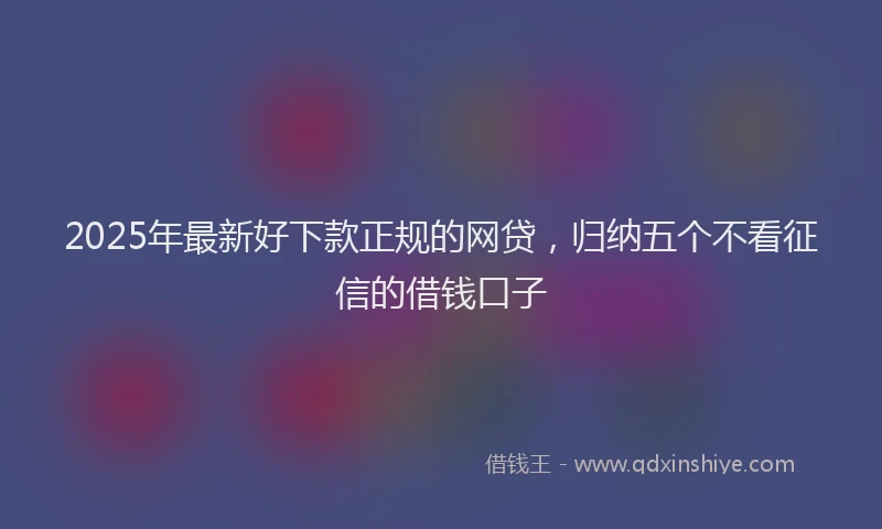 2025年最新好下款正规的网贷，归纳五个不看征信的借钱口子
