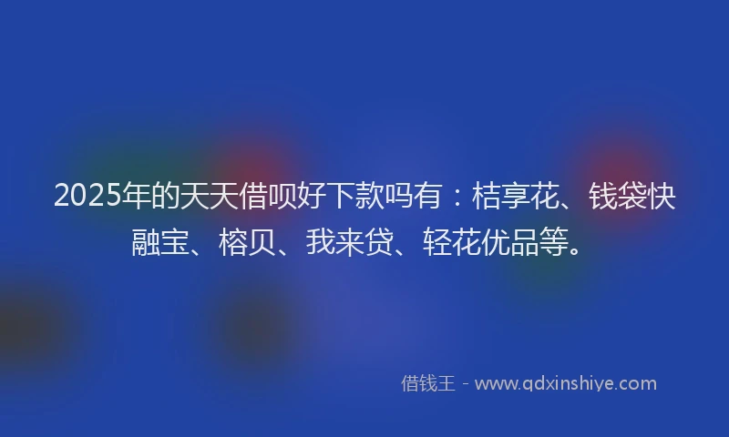 2025年的天天借呗好下款吗有：桔享花、钱袋快融宝、榕贝、我来贷、轻花优品等。