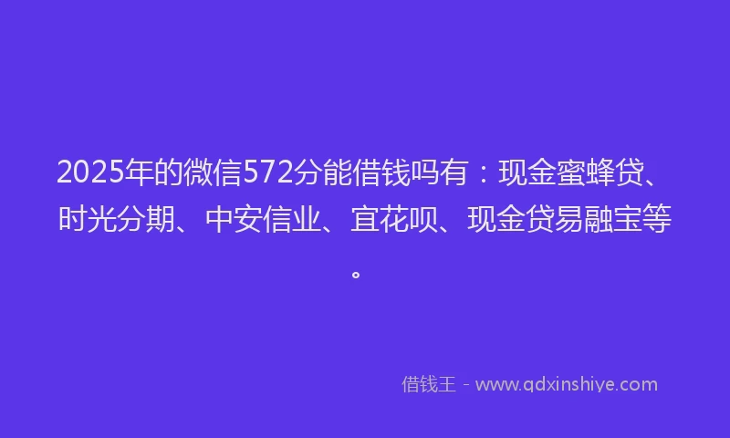 2025年的微信572分能借钱吗有：现金蜜蜂贷、时光分期、中安信业、宜花呗、现金贷易融宝等。