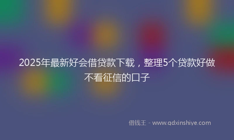 2025年最新好会借贷款下载，整理5个贷款好做不看征信的口子