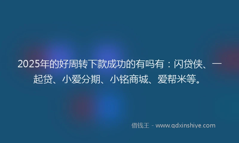 2025年的好周转下款成功的有吗有：闪贷侠、一起贷、小爱分期、小铭商城、爱帮米等。