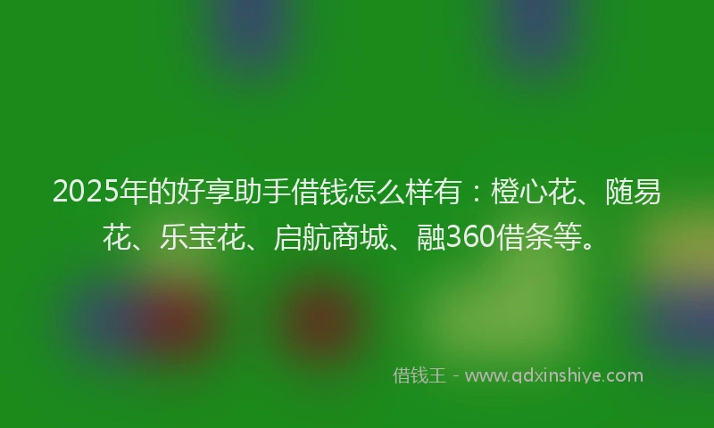 2025年的好享助手借钱怎么样有：橙心花、随易花、乐宝花、启航商城、融360借条等。