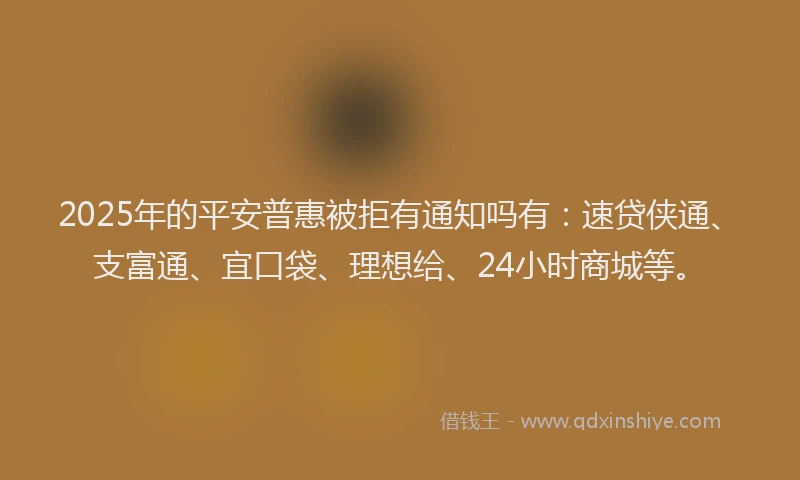 2025年的平安普惠被拒有通知吗有：速贷侠通、支富通、宜口袋、理想给、24小时商城等。