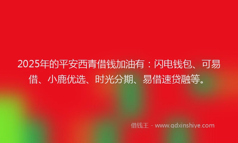 2025年的平安西青借钱加油有：闪电钱包、可易借、小鹿优选、时光分期、易借速贷融等。