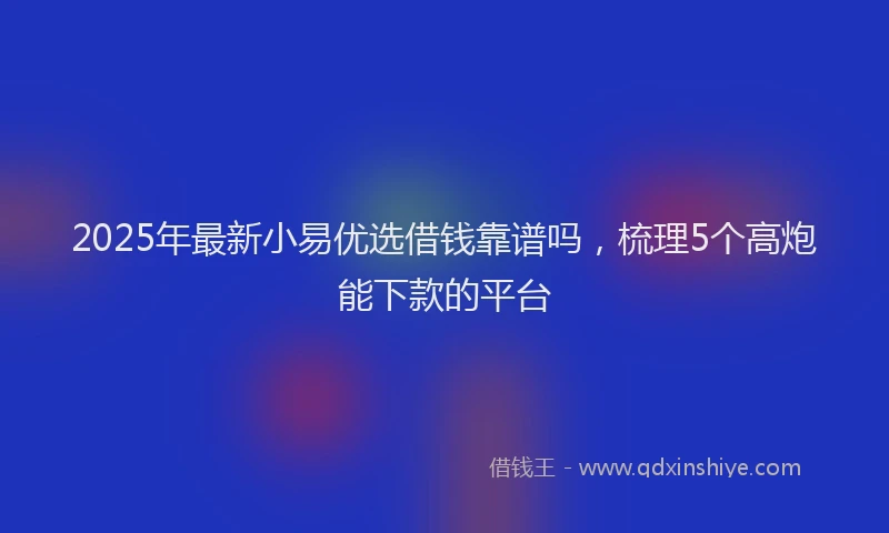 2025年最新小易优选借钱靠谱吗，梳理5个高炮能下款的平台