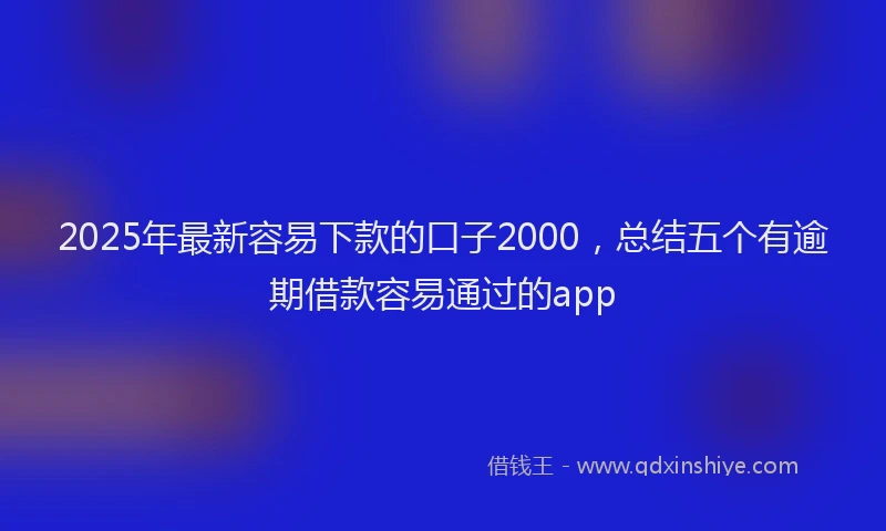 2025年最新容易下款的口子2000，总结五个有逾期借款容易通过的app