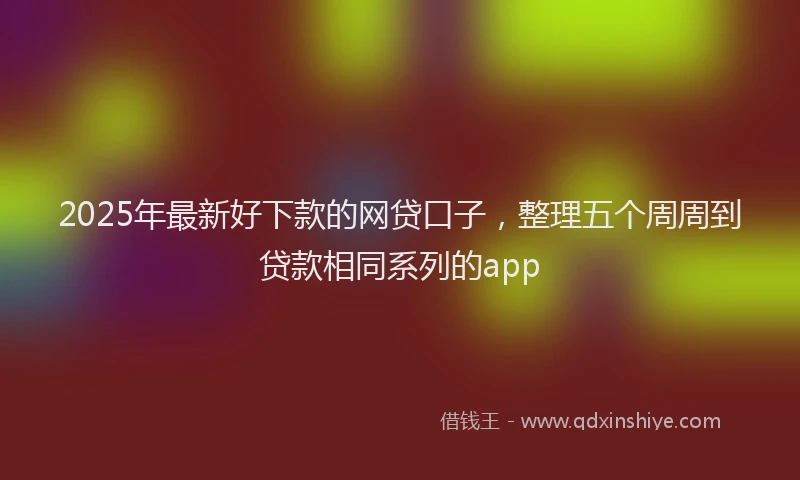 2025年最新好下款的网贷口子，整理五个周周到贷款相同系列的app