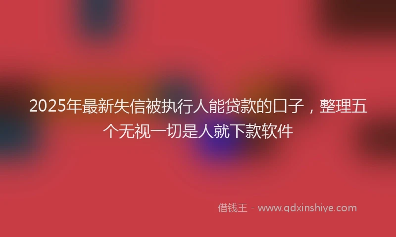 2025年最新失信被执行人能贷款的口子，整理五个无视一切是人就下款软件