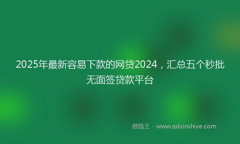 2025年最新容易下款的网贷2024，汇总五个秒批无面签贷款平台
