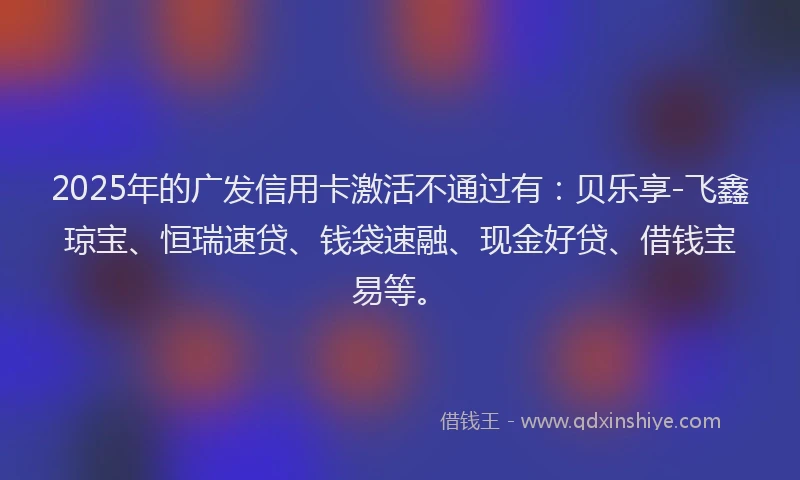 2025年的广发信用卡激活不通过有：贝乐享-飞鑫琼宝、恒瑞速贷、钱袋速融、现金好贷、借钱宝易等。