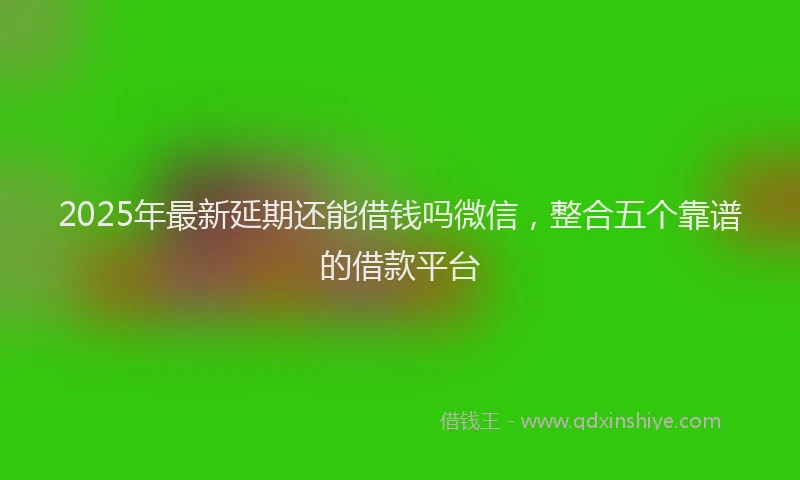 2025年最新延期还能借钱吗微信，整合五个靠谱的借款平台