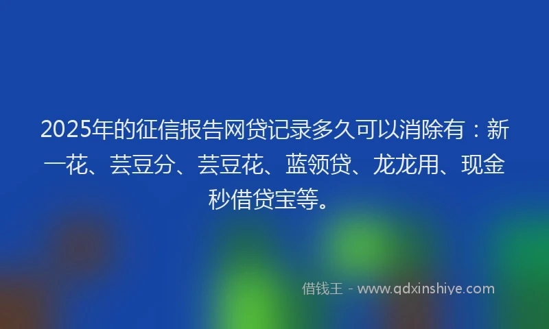 2025年的征信报告网贷记录多久可以消除有：新一花、芸豆分、芸豆花、蓝领贷、龙龙用、现金秒借贷宝等。