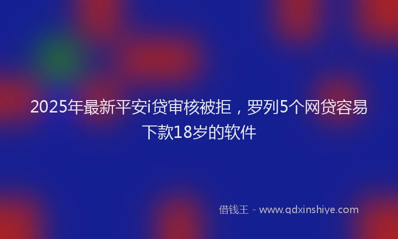 2025年最新平安i贷审核被拒，罗列5个网贷容易下款18岁的软件