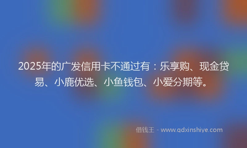 2025年的广发信用卡不通过有：乐享购、现金贷易、小鹿优选、小鱼钱包、小爱分期等。