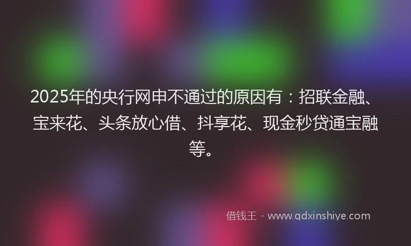 2025年的央行网申不通过的原因有：招联金融、宝来花、头条放心借、抖享花、现金秒贷通宝融等。