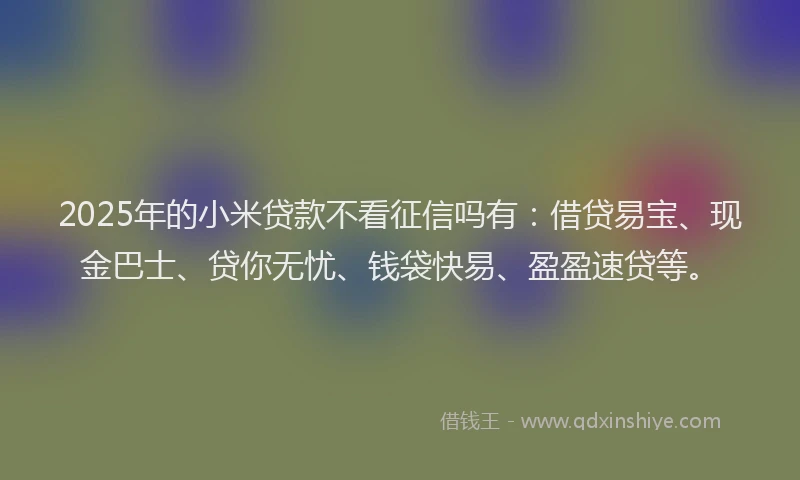 2025年的小米贷款不看征信吗有：借贷易宝、现金巴士、贷你无忧、钱袋快易、盈盈速贷等。