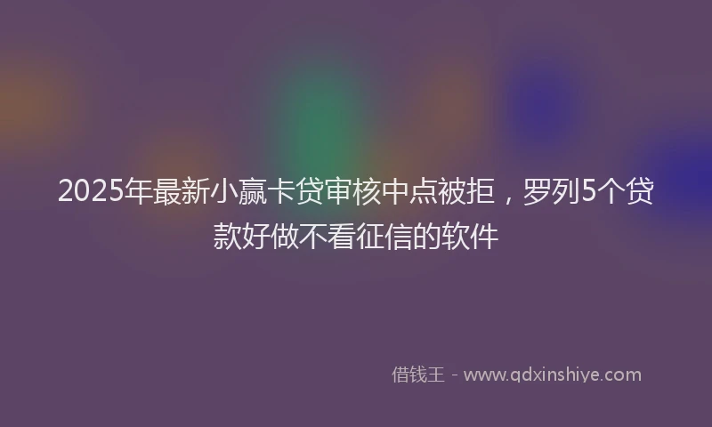 2025年最新小赢卡贷审核中点被拒，罗列5个贷款好做不看征信的软件