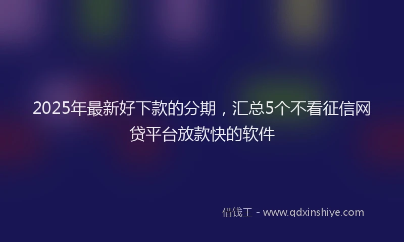 2025年最新好下款的分期，汇总5个不看征信网贷平台放款快的软件