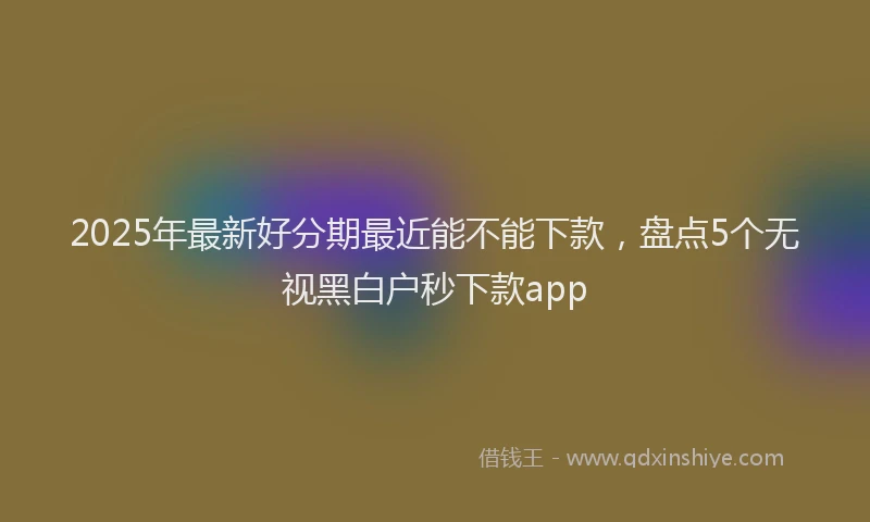2025年最新好分期最近能不能下款，盘点5个无视黑白户秒下款app