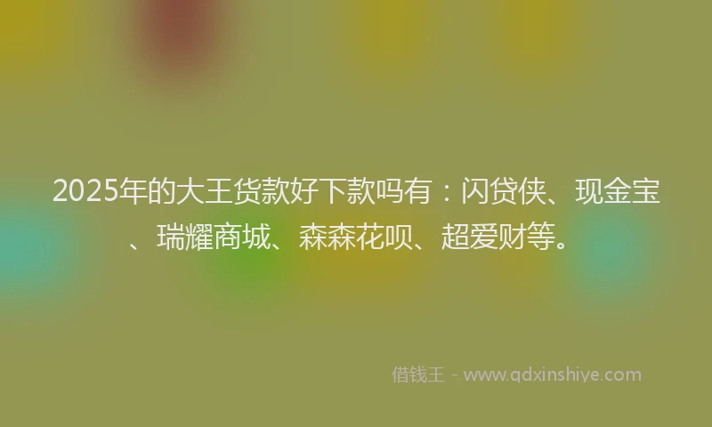 2025年的大王货款好下款吗有：闪贷侠、现金宝、瑞耀商城、森森花呗、超爱财等。
