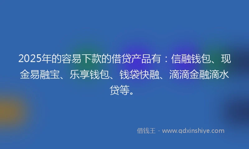 2025年的容易下款的借贷产品有：信融钱包、现金易融宝、乐享钱包、钱袋快融、滴滴金融滴水贷等。