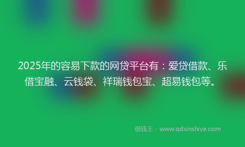 2025年的容易下款的网贷平台有：爱贷借款、乐借宝融、云钱袋、祥瑞钱包宝、超易钱包等。