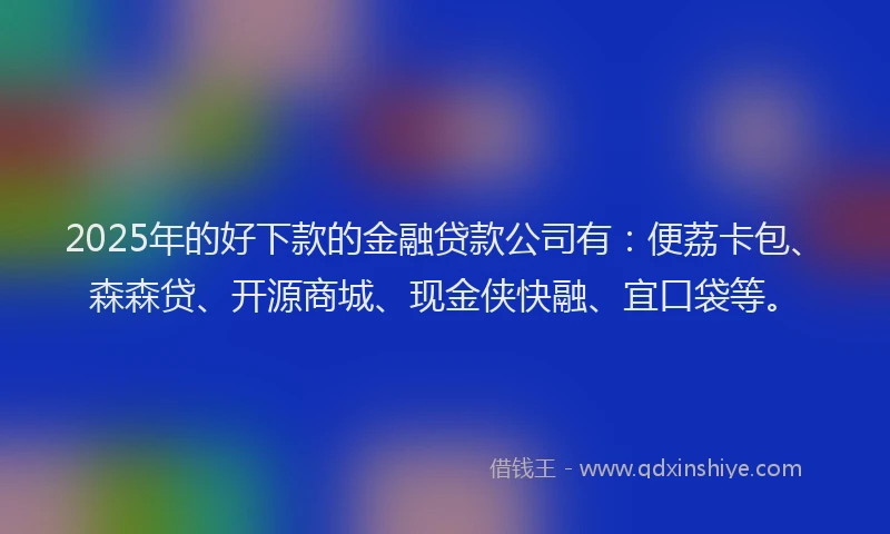 2025年的好下款的金融贷款公司有：便荔卡包、森森贷、开源商城、现金侠快融、宜口袋等。
