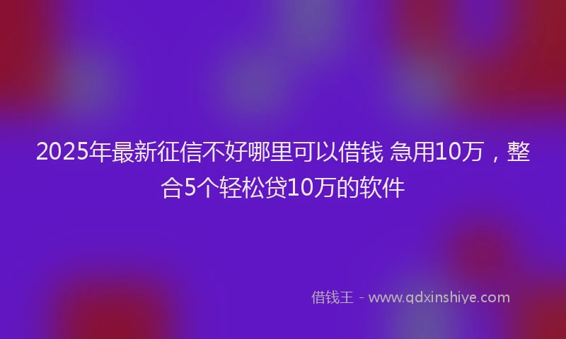 2025年最新征信不好哪里可以借钱 急用10万，整合5个轻松贷10万的软件