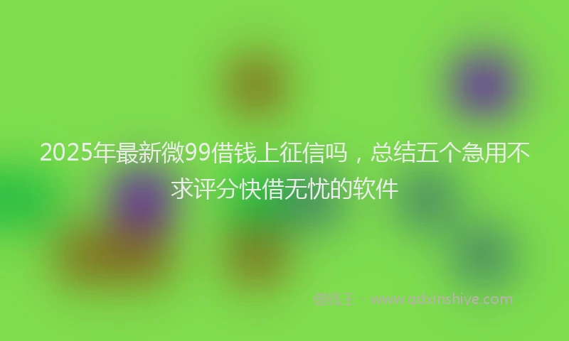 2025年最新微99借钱上征信吗，总结五个急用不求评分快借无忧的软件