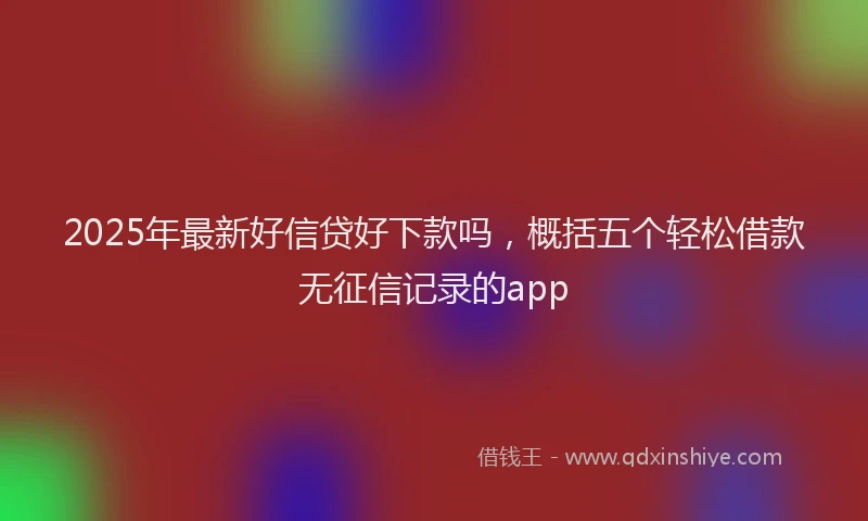 2025年最新好信贷好下款吗，概括五个轻松借款无征信记录的app