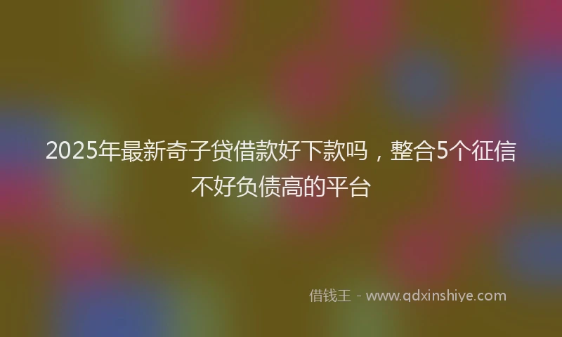 2025年最新奇子贷借款好下款吗，整合5个征信不好负债高的平台