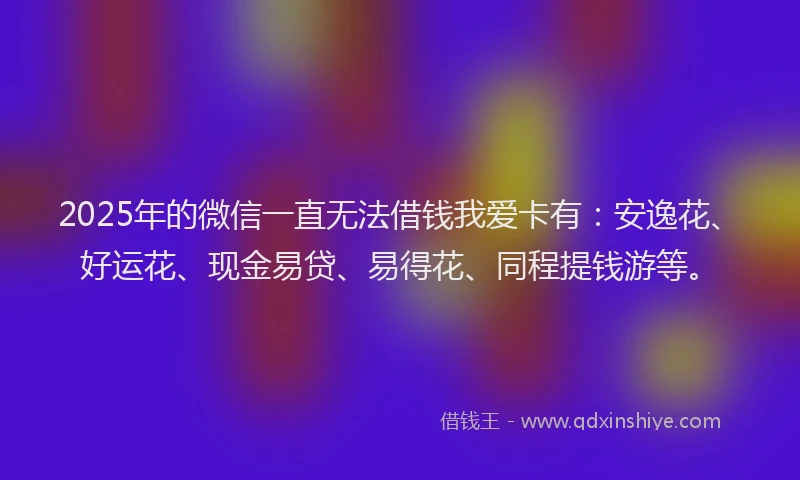 2025年的微信一直无法借钱我爱卡有：安逸花、好运花、现金易贷、易得花、同程提钱游等。