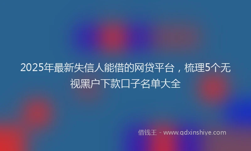 2025年最新失信人能借的网贷平台，梳理5个无视黑户下款口子名单大全