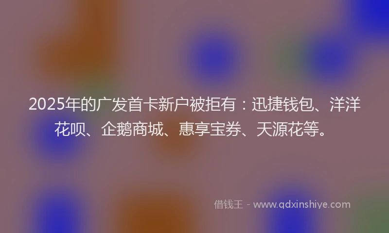 2025年的广发首卡新户被拒有：迅捷钱包、洋洋花呗、企鹅商城、惠享宝券、天源花等。