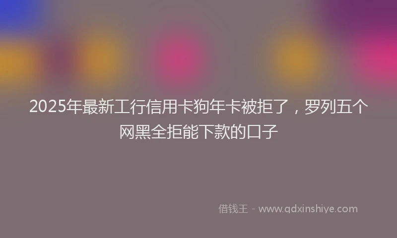 2025年最新工行信用卡狗年卡被拒了，罗列五个网黑全拒能下款的口子