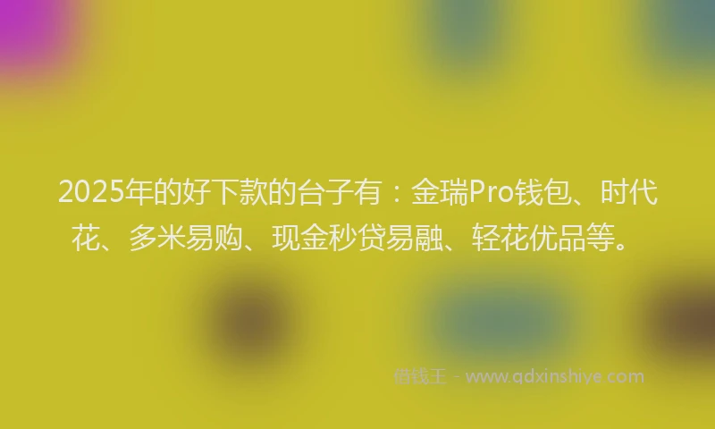 2025年的好下款的台子有：金瑞Pro钱包、时代花、多米易购、现金秒贷易融、轻花优品等。