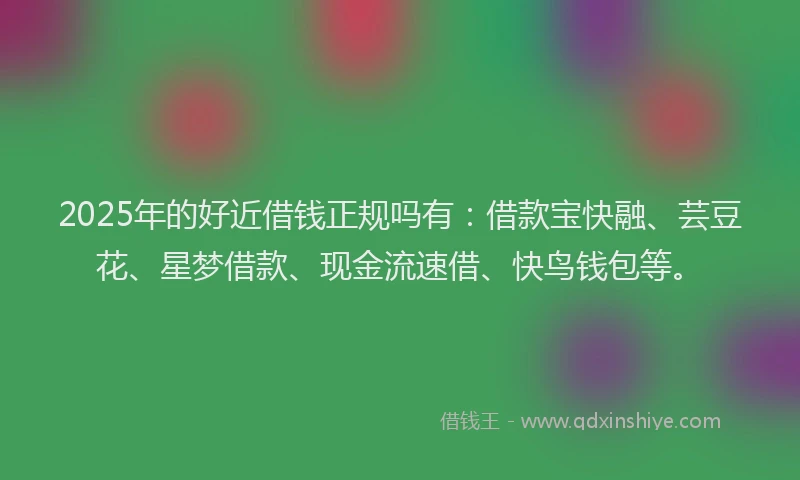2025年的好近借钱正规吗有：借款宝快融、芸豆花、星梦借款、现金流速借、快鸟钱包等。