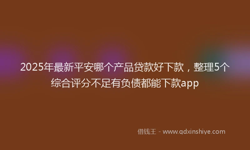 2025年最新平安哪个产品贷款好下款，整理5个综合评分不足有负债都能下款app
