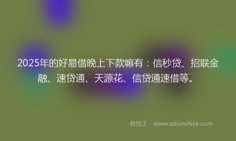 2025年的好易借晚上下款嘛有：信秒贷、招联金融、速贷通、天源花、信贷通速借等。