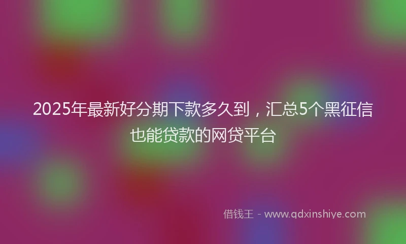 2025年最新好分期下款多久到，汇总5个黑征信也能贷款的网贷平台