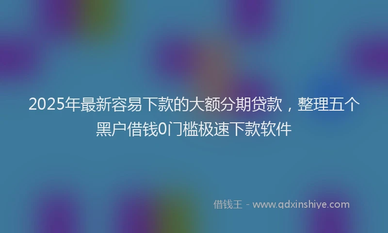 2025年最新容易下款的大额分期贷款，整理五个黑户借钱0门槛极速下款软件