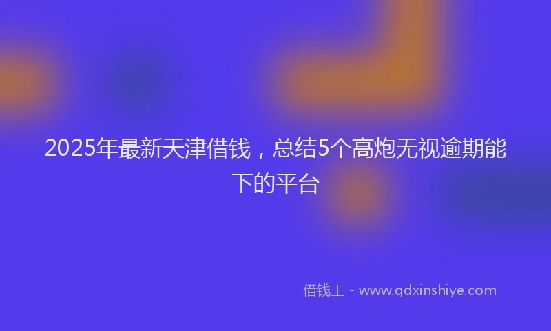 2025年最新天津借钱，总结5个高炮无视逾期能下的平台