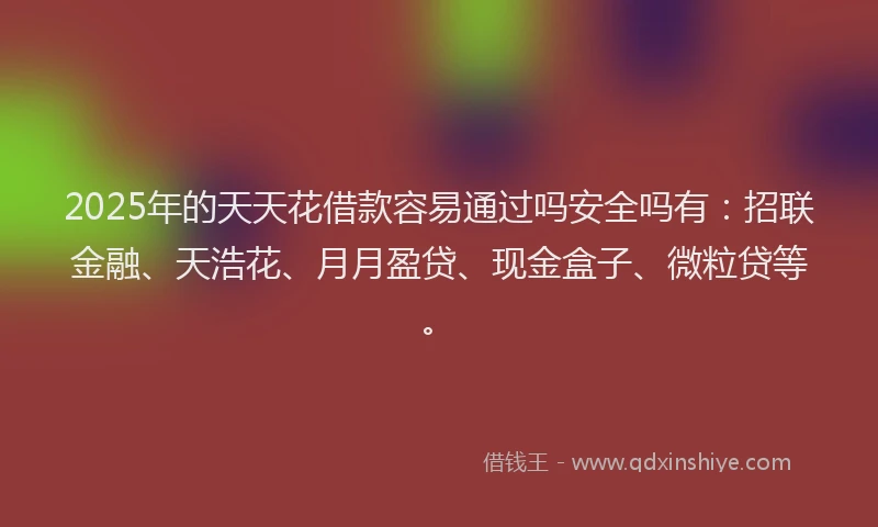 2025年的天天花借款容易通过吗安全吗有：招联金融、天浩花、月月盈贷、现金盒子、微粒贷等。