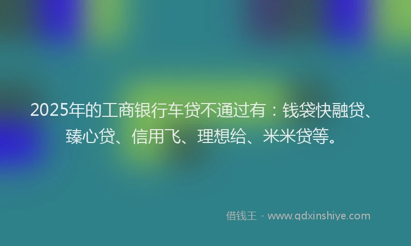 2025年的工商银行车贷不通过有：钱袋快融贷、臻心贷、信用飞、理想给、米米贷等。
